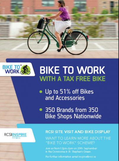 Want to know more about the “Bike to Work” scheme and get a tax free bike? RCSI Inspire are hosting a site visit and display on Thursday 29th September from midday until 2pm in the Concourse of the 123 St Stephen’s Green Campus. You can avail of up to 51% off bicycles and accessories. For more information contact Ruth and Yvette at inspire@rcsi.ie.  